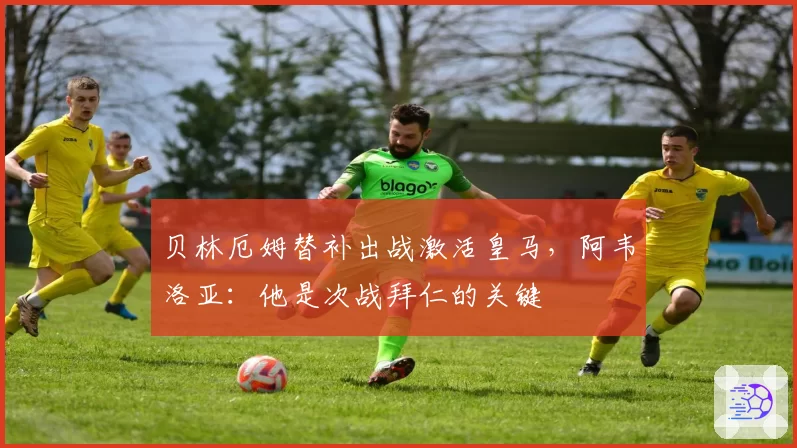 贝林厄姆替补出战激活皇马，阿韦洛亚：他是次战拜仁的关键