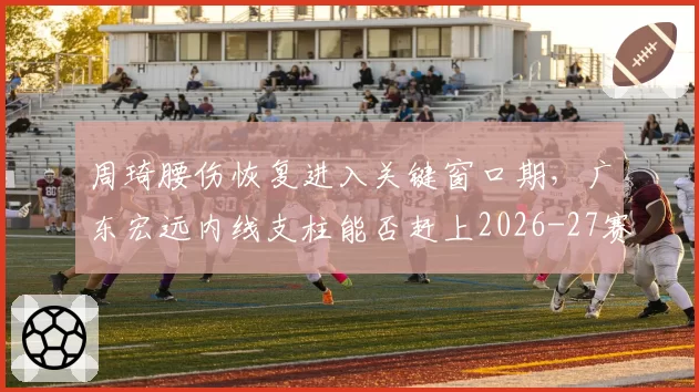周琦腰伤恢复进入关键窗口期，广东宏远内线支柱能否赶上2026-27赛季揭幕战？