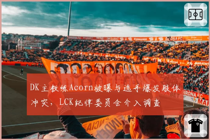 DK主教练Acorn被曝与选手爆发肢体冲突，LCK纪律委员会介入调查