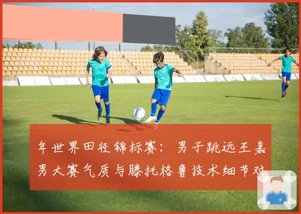 年世界田径锦标赛：男子跳远王嘉男大赛气质与滕托格鲁技术细节对比