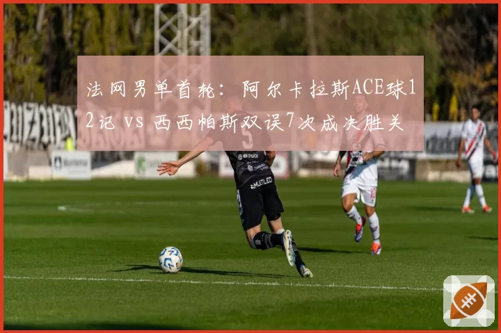 法网男单首轮：阿尔卡拉斯ACE球12记 vs 西西帕斯双误7次成决胜关键