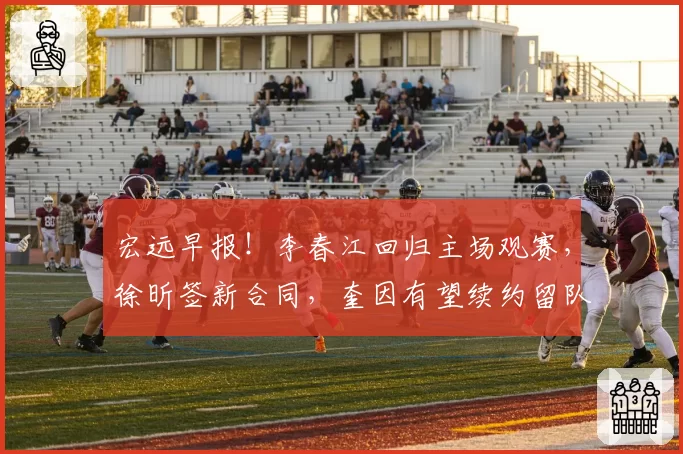 宏远早报！李春江回归主场观赛，徐昕签新合同，奎因有望续约留队
