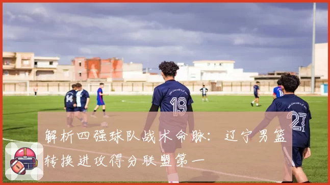 解析四强球队战术命脉:辽宁男篮转换进攻得分联盟第一