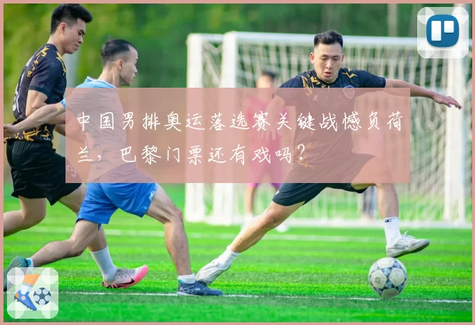 中国男排奥运落选赛关键战憾负荷兰，巴黎门票还有戏吗？