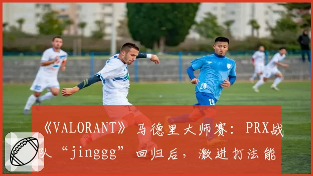 《VALORANT》马德里大师赛：PRX战队“jinggg”回归后，激进打法能否适应新版本Meta？