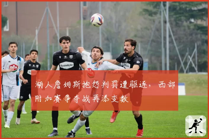 湖人詹姆斯抱怨判罚遭驱逐,西部附加赛争夺战再添变数