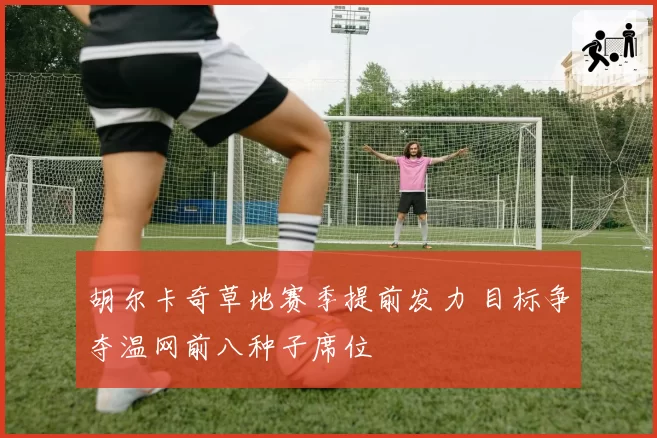 胡尔卡奇草地赛季提前发力 目标争夺温网前八种子席位