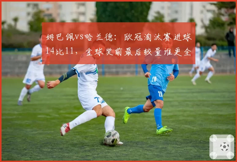 姆巴佩vs哈兰德：欧冠淘汰赛进球14比11，金球奖前最后较量谁更全面